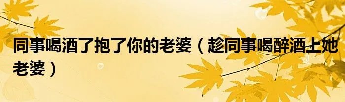同事喝酒了抱了你的老婆（趁同事喝醉酒上她老婆）