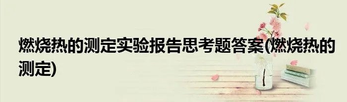 燃烧热的测定实验报告思考题答案(燃烧热的测定)