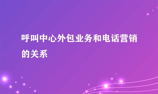 呼叫中心外包业务和电话营销的关系