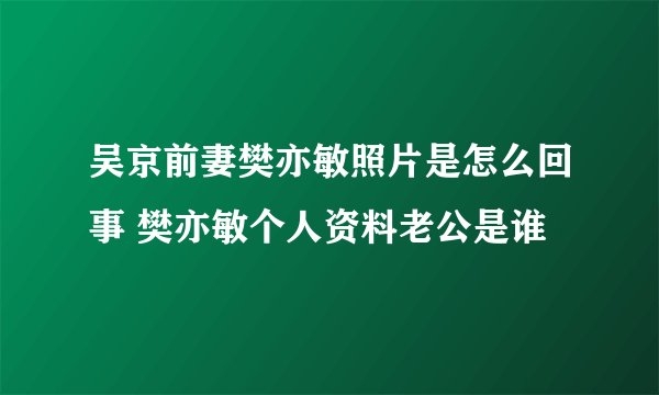 吴京前妻樊亦敏照片是怎么回事 樊亦敏个人资料老公是谁