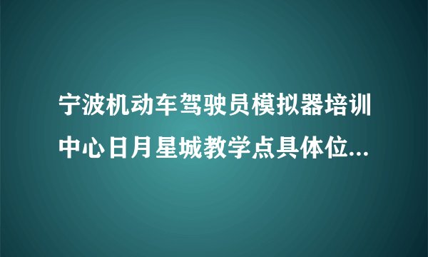 宁波机动车驾驶员模拟器培训中心日月星城教学点具体位置在哪里的