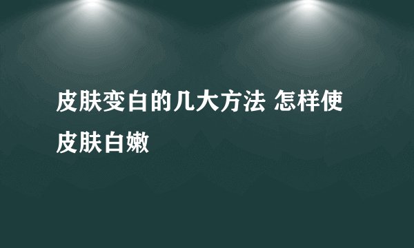 皮肤变白的几大方法 怎样使皮肤白嫩