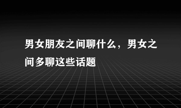 男女朋友之间聊什么，男女之间多聊这些话题