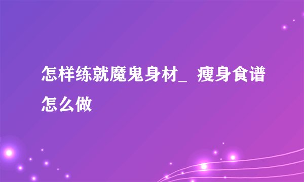 怎样练就魔鬼身材_  瘦身食谱怎么做