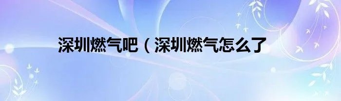 深圳燃气吧（深圳燃气怎么了