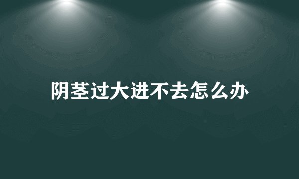 阴茎过大进不去怎么办
