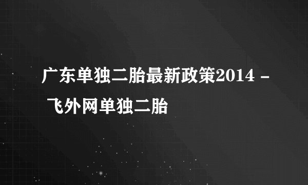 广东单独二胎最新政策2014 - 飞外网单独二胎