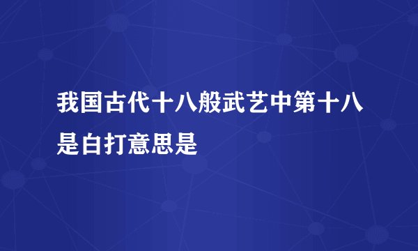 我国古代十八般武艺中第十八是白打意思是