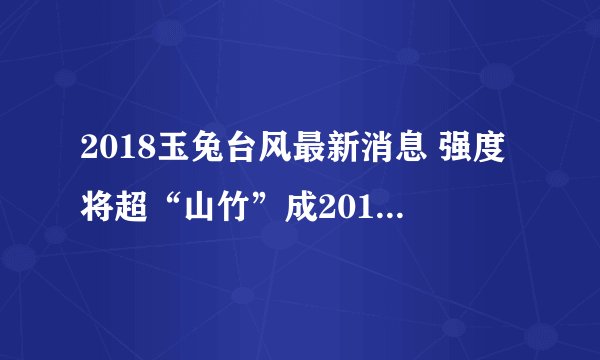 2018玉兔台风最新消息 强度将超“山竹”成2018全球最强