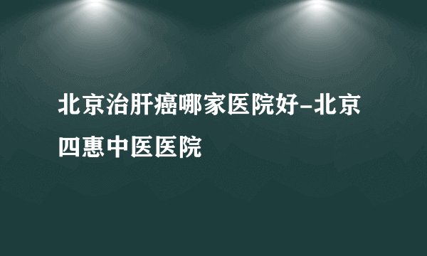 北京治肝癌哪家医院好-北京四惠中医医院