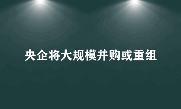 央企将大规模并购或重组