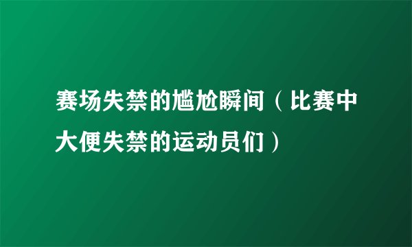 赛场失禁的尴尬瞬间（比赛中大便失禁的运动员们）