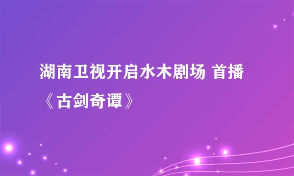 湖南卫视开启水木剧场 首播《古剑奇谭》