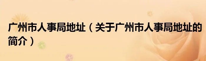 广州市人事局地址（关于广州市人事局地址的简介）