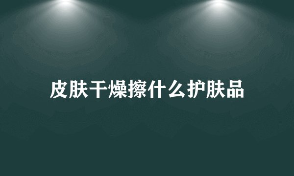 皮肤干燥擦什么护肤品