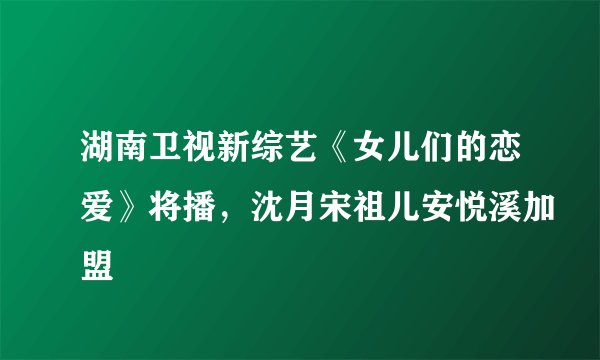 湖南卫视新综艺《女儿们的恋爱》将播，沈月宋祖儿安悦溪加盟