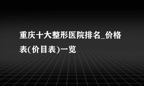 重庆十大整形医院排名_价格表(价目表)一览
