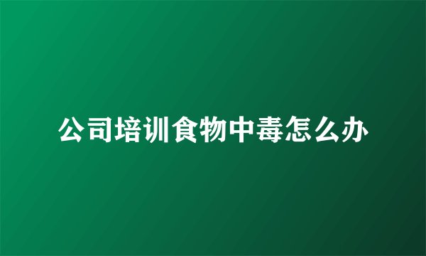 公司培训食物中毒怎么办