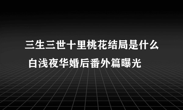 三生三世十里桃花结局是什么 白浅夜华婚后番外篇曝光