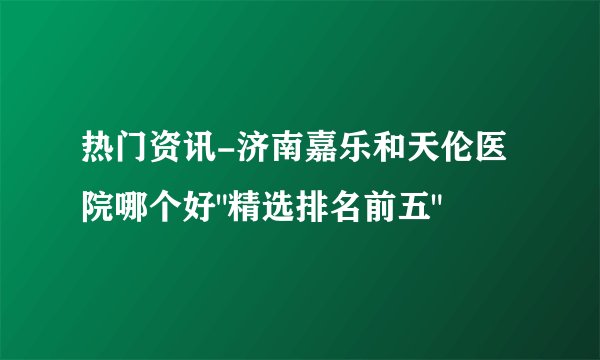 热门资讯-济南嘉乐和天伦医院哪个好