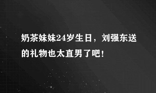 奶茶妹妹24岁生日，刘强东送的礼物也太直男了吧！