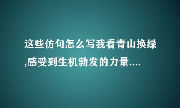 这些仿句怎么写我看青山换绿,感受到生机勃发的力量.请用‘长河落日’‘小桥流水’仿写‘我看————————,感受到————