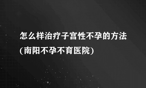 怎么样治疗子宫性不孕的方法(南阳不孕不育医院)