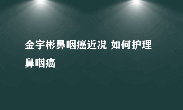 金宇彬鼻咽癌近况 如何护理鼻咽癌