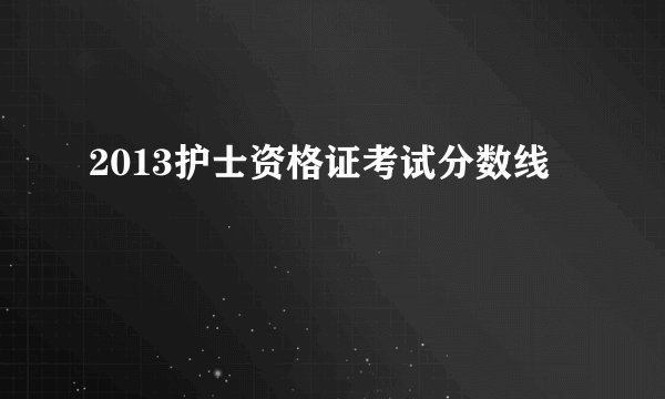 2013护士资格证考试分数线