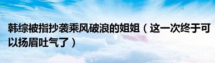 韩综被指抄袭乘风破浪的姐姐（这一次终于可以扬眉吐气了）