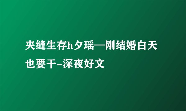 夹缝生存h夕瑶—刚结婚白天也要干-深夜好文