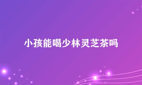 小孩能喝少林灵芝茶吗