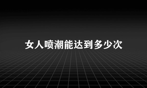女人喷潮能达到多少次