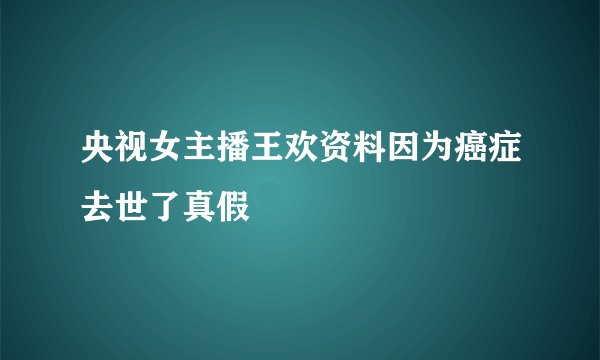 央视女主播王欢资料因为癌症去世了真假