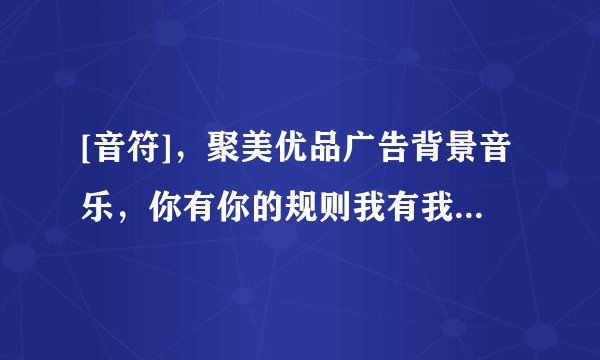 [音符]，聚美优品广告背景音乐，你有你的规则我有我的选择那个背景音乐谁能下载给我，必采