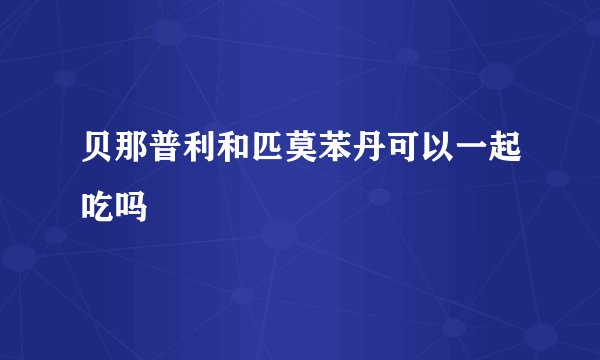 贝那普利和匹莫苯丹可以一起吃吗