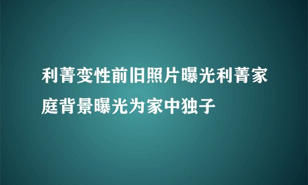 利菁变性前旧照片曝光利菁家庭背景曝光为家中独子