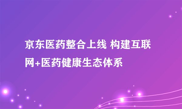 京东医药整合上线 构建互联网+医药健康生态体系