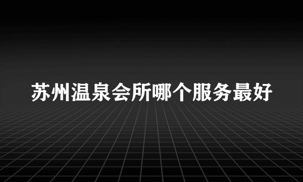 苏州温泉会所哪个服务最好