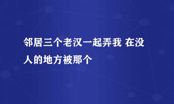 邻居三个老汉一起弄我 在没人的地方被那个