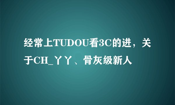 经常上TUDOU看3C的进，关于CH_丫丫、骨灰级新人