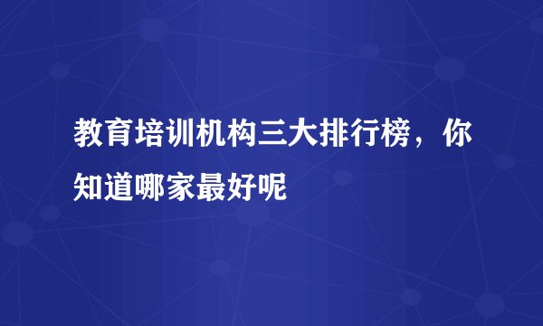 教育培训机构三大排行榜，你知道哪家最好呢