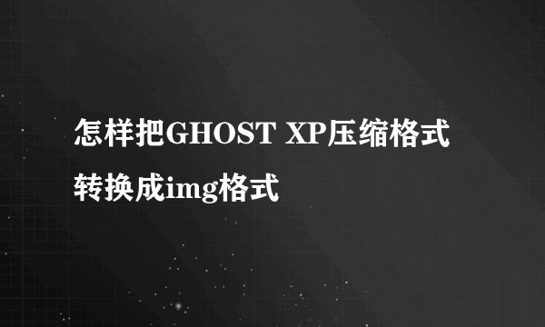 怎样把GHOST XP压缩格式转换成img格式