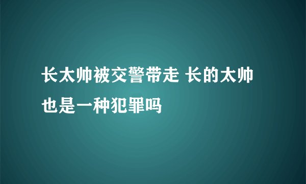 长太帅被交警带走 长的太帅也是一种犯罪吗