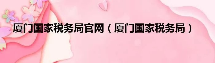 厦门国家税务局官网(厦门国家税务局)