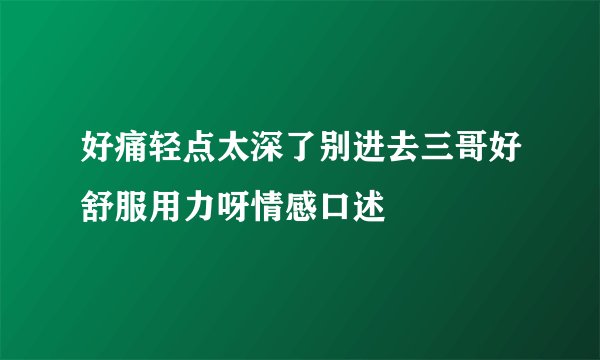 好痛轻点太深了别进去三哥好舒服用力呀情感口述