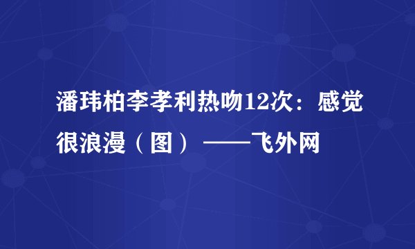 潘玮柏李孝利热吻12次：感觉很浪漫（图） ——飞外网