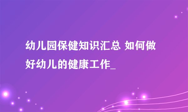 幼儿园保健知识汇总 如何做好幼儿的健康工作_