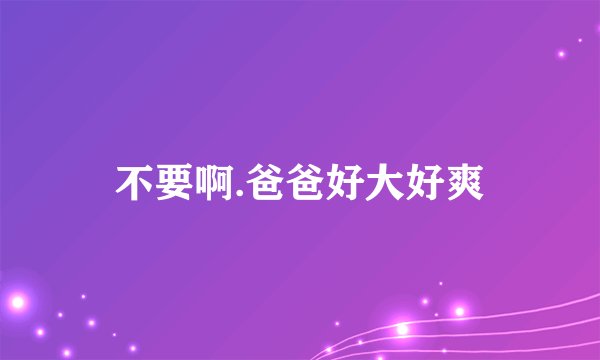 不要啊.爸爸好大好爽