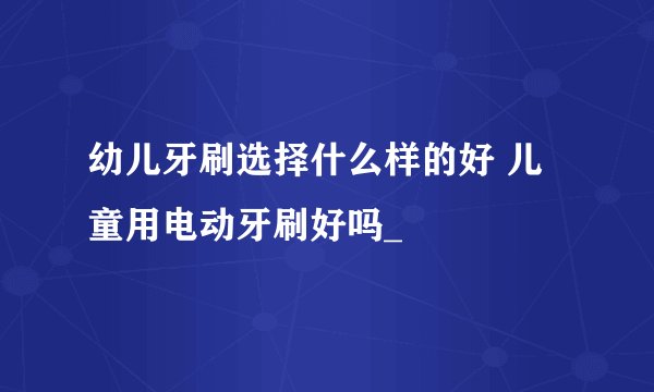 幼儿牙刷选择什么样的好 儿童用电动牙刷好吗_